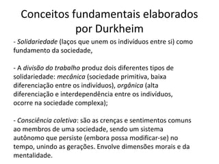 Conceitos fundamentais elaborados
por Durkheim
- Solidariedade (laços que unem os indivíduos entre si) como
fundamento da sociedade,
- A divisão do trabalho produz dois diferentes tipos de
solidariedade: mecânica (sociedade primitiva, baixa
diferenciação entre os indivíduos), orgânica (alta
diferenciação e interdependência entre os indivíduos,
ocorre na sociedade complexa);
- Consciência coletiva: são as crenças e sentimentos comuns
ao membros de uma sociedade, sendo um sistema
autônomo que persiste (embora possa modificar-se) no
tempo, unindo as gerações. Envolve dimensões morais e da
mentalidade.
 