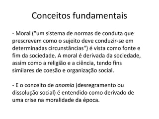Conceitos fundamentais
- Moral ("um sistema de normas de conduta que
prescrevem como o sujeito deve conduzir-se em
determinadas circunstâncias") é vista como fonte e
fim da sociedade. A moral é derivada da sociedade,
assim como a religião e a ciência, tendo fins
similares de coesão e organização social.
- E o conceito de anomia (desregramento ou
dissolução social) é entendido como derivado de
uma crise na moralidade da época.
 