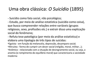 Uma obra clássica: O Suicídio (1895)
- Suicídio como fato social, não psicológico;
- Estudo, por meio de análise estatística (suicídio como coisa),
que busca compreender relações entre variáveis (grupos
religiosos, sexo, profissões etc.) e extrair disso uma explicação
social do fenômeno;
- Refuta tese patológica (por meio da análise estatística) e
elabora uma tipologia de três tipos de suicidas:
•Egoísta - em função da melancolia, depressão, desamparo social;
•Altruísta - forma de cumprir um dever social (religião, moral, militar...);
•Anômico - relacionado com a situação de desregramento social, ou seja, a
anomia (o rompimento do equilíbrio moral) que caracterizaria a sociedade
moderna
 