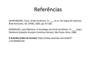 Referências
QUINTANEIRO, Tania. Émile Durkheim. In: ___ et al. Um toque de clássicos,
Belo Horizonte, Ed. UFMG, 2002, pp. 67-105.
RODRIGUES, José Albertino. A Sociologia em Émile Durkheim. In: ___ (org.).
Durkheim (coleção Grandes Cientistas Sociais), São Paulo, Ática, 1980.
O Suicídio (vídeo de humor): https://www.youtube.com/watch?
v=SinGkRqFwe0
 