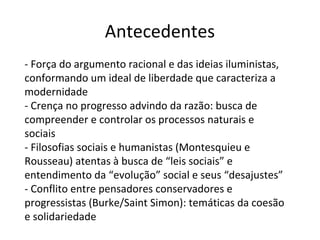 Antecedentes
- Força do argumento racional e das ideias iluministas,
conformando um ideal de liberdade que caracteriza a
modernidade
- Crença no progresso advindo da razão: busca de
compreender e controlar os processos naturais e
sociais
- Filosofias sociais e humanistas (Montesquieu e
Rousseau) atentas à busca de “leis sociais” e
entendimento da “evolução” social e seus “desajustes”
- Conflito entre pensadores conservadores e
progressistas (Burke/Saint Simon): temáticas da coesão
e solidariedade
 