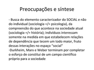 Preocupações e síntese
- Busca do elemento caracterizador do SOCIAL e não
do individual (sociologia =/= psicologia), da
compreensão do que acontece na sociedade atual
(sociologia =/= história); indivíduos interessam
somente na medida em que estabelecem relações
de dependência que tecem um todo maior, fruto
dessas interações no espaço “social”
-Durkheim, Marx e Weber terminam por completar
o esforço de constitui de um campo científico
próprio para a sociedade
 