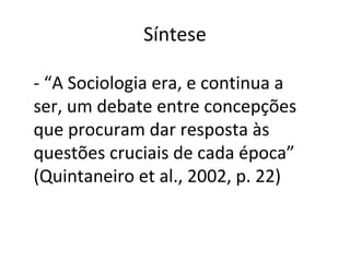 Síntese
- “A Sociologia era, e continua a
ser, um debate entre concepções
que procuram dar resposta às
questões cruciais de cada época”
(Quintaneiro et al., 2002, p. 22)
 