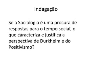 Indagação
Se a Sociologia é uma procura de
respostas para o tempo social, o
que caracteriza e justifica a
perspectiva de Durkheim e do
Positivismo?
 