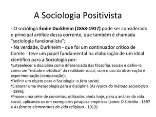 A Sociologia Positivista
- O sociólogo Émile Durkheim (1858-1917) pode ser considerado
o principal artífice dessa corrente, que também é chamada
"sociologia funcionalista";
- Na verdade, Durkheim - que foi um continuador crítico de
Comte - teve um papel fundamental na elaboração de um ideal
científico para a Sociologia por:
•Estabelecer a disciplina como diferenciada das filosofias sociais e defini-la
como um "estudo metódico" da realidade social, com o uso da observação e
experimentação (comparação);
•Definir um objeto para o Sociologia: o fato social;
•Elaborar uma metodologia para a disciplina (As regras do método sociológico
- 1895);
•Propor uma série de conceitos, utilizados ainda hoje, para a análise da vida
social, aplicando-os em exemplares pesquisa empíricas (como O Suicídio - 1897
e As formas elementares da vida religiosa - 1912).
 
