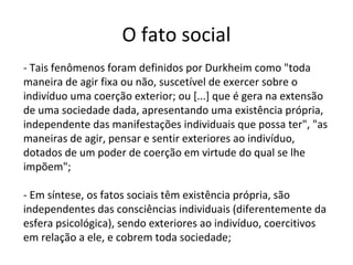 O fato social
- Tais fenômenos foram definidos por Durkheim como "toda
maneira de agir fixa ou não, suscetível de exercer sobre o
indivíduo uma coerção exterior; ou [...] que é gera na extensão
de uma sociedade dada, apresentando uma existência própria,
independente das manifestações individuais que possa ter", "as
maneiras de agir, pensar e sentir exteriores ao indivíduo,
dotados de um poder de coerção em virtude do qual se lhe
impõem";
- Em síntese, os fatos sociais têm existência própria, são
independentes das consciências individuais (diferentemente da
esfera psicológica), sendo exteriores ao indivíduo, coercitivos
em relação a ele, e cobrem toda sociedade;
 