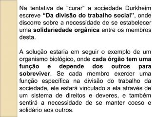Na tentativa de "curar" a sociedade Durkheim
escreve “Da divisão do trabalho social”, onde
discorre sobre a necessidade de se estabelecer
uma solidariedade orgânica entre os membros
desta.

A solução estaria em seguir o exemplo de um
organismo biológico, onde cada órgão tem uma
função e depende dos outros para
sobreviver. Se cada membro exercer uma
função específica na divisão do trabalho da
sociedade, ele estará vinculado a ela através de
um sistema de direitos e deveres, e também
sentirá a necessidade de se manter coeso e
solidário aos outros.
 