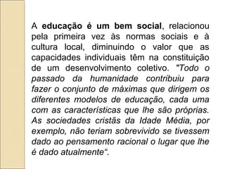 A educação é um bem social, relacionou
pela primeira vez às normas sociais e à
cultura local, diminuindo o valor que as
capacidades individuais têm na constituição
de um desenvolvimento coletivo. "Todo o
passado da humanidade contribuiu para
fazer o conjunto de máximas que dirigem os
diferentes modelos de educação, cada uma
com as características que lhe são próprias.
As sociedades cristãs da Idade Média, por
exemplo, não teriam sobrevivido se tivessem
dado ao pensamento racional o lugar que lhe
é dado atualmente“.
 