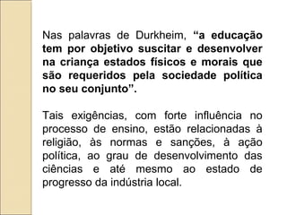Nas palavras de Durkheim, “a educação
tem por objetivo suscitar e desenvolver
na criança estados físicos e morais que
são requeridos pela sociedade política
no seu conjunto”.

Tais exigências, com forte influência no
processo de ensino, estão relacionadas à
religião, às normas e sanções, à ação
política, ao grau de desenvolvimento das
ciências e até mesmo ao estado de
progresso da indústria local.
 