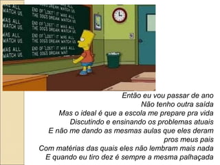 Então eu vou passar de ano
                              Não tenho outra saída
     Mas o ideal é que a escola me prepare pra vida
        Discutindo e ensinando os problemas atuais
  E não me dando as mesmas aulas que eles deram
                                    pros meus pais
Com matérias das quais eles não lembram mais nada
 E quando eu tiro dez é sempre a mesma palhaçada
 
