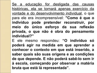 Se a educação for desligada das causas
históricas, ela se tornará apenas exercício da
vontade e do desenvolvimento individual, o que
para ele era incompreensível: "Como é que o
indivíduo pode pretender reconstruir, por
meio do único esforço da sua reflexão
privada, o que não é obra do pensamento
individual?”
E ele mesmo respondeu: “O indivíduo só
poderá agir na medida em que aprender a
conhecer o contexto em que está inserido, a
saber quais são suas origens e as condições
de que depende. E não poderá sabê-lo sem ir
à escola, começando por observar a matéria
bruta que está lá representada”.
 
