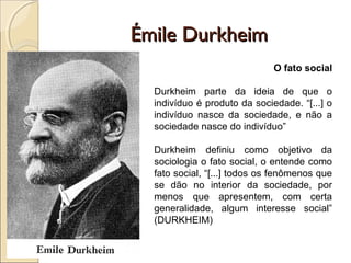 Émile Durkheim
                              O fato social

  Durkheim parte da ideia de que o
  indivíduo é produto da sociedade. “[...] o
  indivíduo nasce da sociedade, e não a
  sociedade nasce do indivíduo”

  Durkheim definiu como objetivo da
  sociologia o fato social, o entende como
  fato social, “[...] todos os fenômenos que
  se dão no interior da sociedade, por
  menos que apresentem, com certa
  generalidade, algum interesse social”
  (DURKHEIM)
 