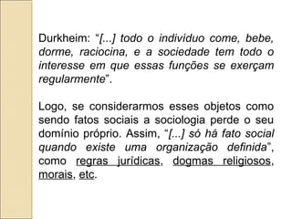 Durkheim: “[...] todo o indivíduo come, bebe,
dorme, raciocina, e a sociedade tem todo o
interesse em que essas funções se exerçam
regularmente”.

Logo, se considerarmos esses objetos como
sendo fatos sociais a sociologia perde o seu
domínio próprio. Assim, “[...] só há fato social
quando existe uma organização definida”,
como regras jurídicas, dogmas religiosos,
morais, etc.
 