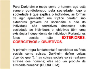 Para Durkheim o modo como o homem age está
sempre condicionado pela sociedade, logo a
sociedade é que explica o indivíduo, as formas
de agir apresentam um tríplice caráter: são
exteriores (provem da sociedade e não do
indivíduo); são coercitivos (impostas pela
sociedade ao indivíduo); e, objetivas (têm uma
existência independente do indivíduo). Portanto, os
fatos       sociais    são        EXTERIORES,
COERCITIVOS e OBJETIVOS.

A primeira regra fundamental é considerar os fatos
sociais como coisas. Durkheim define coisas
dizendo que “[...] as coisas sociais só se realizam
através dos homens; elas são um produto da
atividade humana” (DURKHEIM).
 