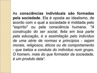 As consciências individuais são formadas
pela sociedade. Ela é oposta ao idealismo, de
acordo com o qual a sociedade é moldada pelo
"espírito" ou pela consciência humana. "A
construção do ser social, feita em boa parte
pela educação, é a assimilação pelo indivíduo
de uma série de normas e princípios - sejam
morais, religiosos, éticos ou de comportamento
- que baliza a conduta do indivíduo num grupo.
O homem, mais do que formador da sociedade,
é um produto dela“.
 