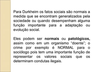 Para Durkheim os fatos sociais são normais a
medida que se encontram generalizados pela
sociedade ou quando desempenham alguma
função importante para a adaptação ou
evolução social.

Eles podem ser normais ou patológicos,
assim como em um organismo “doente”; o
crime por exemplo é NORMAL para o
sociólogo pois tem uma importante função de
representar os valores sociais que os
determinam condutas ilegais.
 