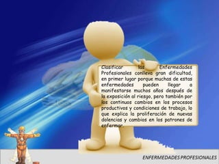 Clasificar        las      Enfermedades
Profesionales conlleva gran dificultad,
en primer lugar porque muchas de estas
enfermedades        pueden     llegar   a
manifestarse muchos años después de
la exposición al riesgo, pero también por
los continuos cambios en los procesos
productivos y condiciones de trabajo, lo
que explica la proliferación de nuevas
dolencias y cambios en los patrones de
enfermar.
 