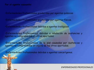 Por el agente causante:


•Enfermedades Profesionales producidas por agentes químicos.

•Enfermedades Profesionales producidas por agentes físicos.

•Enfermedades Profesionales debidas a agentes biológicos.

•Enfermedades Profesionales debidas a inhalación de sustancias y
agentes no comprendidos en otros apartados.

•Enfermedades Profesionales de la piel causadas por sustancias y
agentes no comprendidas en alguno de los otros apartados.

•Enfermedades Profesionales debidas a agentes cancerígenos.
 