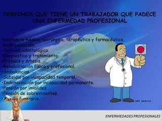 DERECHOS QUE TIENE UN TRABAJADOR QUE PADECE
        UNA ENFERMEDAD PROFESIONAL


•asistencia médica, quirúrgica, terapéutica y farmacéutica.
•hospitalización.
•Servicio odontológico.
•Diagnostico y tratamiento.
•Prótesis y órtesis.
•Rehabilitación física y profesional.
•Ambulancias.
•Subsidio por incapacidad temporal.
•Indemnización por incapacidad permanente.
•Pensión por invalidez
•Pensión de sobrevivientes.
•Auxilio funerario.
 