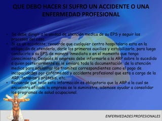 QUE DEBO HACER SI SUFRO UN ACCIDENTE O UNA
           ENFERMEDAD PROFESIONAL

• Se debe dirigir a la unidad de atención medica de su EPS y seguir los
  procesos del caso.
• Si es un accidente, recuerde que cualquier centro hospitalario esta en la
  obligación de atenderlo, darle los primeros auxilios y estabilizarlo, para luego
  conducirlo a su EPS de manera inmediata o en el momento que tenga
  conocimiento. Después la empresa debe informarle a la ARP sobre lo sucedido
  a quien posteriormente se le enviara toda la documentación de la atención
  medica para adelantar los tramites correspondientes como el pago de
  incapacidades por enfermedad y accidente profesional que esta a cargo de la
  ARP, terapias y prótesis, etc.
• Recuerde que toda esta información es obligatorio que la ARP a la cual se
  encuentra afiliada la empresa se le suministre, ademase ayudar a consolidar
  los programas de salud ocupacional.
 