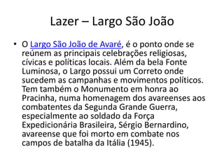 Lazer – Largo São João
• O Largo São João de Avaré, é o ponto onde se
reúnem as principais celebrações religiosas,
cívicas e políticas locais. Além da bela Fonte
Luminosa, o Largo possui um Correto onde
sucedem as campanhas e movimentos políticos.
Tem também o Monumento em honra ao
Pracinha, numa homenagem dos avareenses aos
combatentes da Segunda Grande Guerra,
especialmente ao soldado da Força
Expedicionária Brasileira, Sérgio Bernardino,
avareense que foi morto em combate nos
campos de batalha da Itália (1945).
 