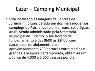 Lazer – Camping Municipal
• Está localizado às margens da Represa de
Jurumirim. É considerado um dos mais modernos
campings do País, envolto em ar puro, sol e águas
azuis. Sendo administrado pela Secretaria
Municipal de Turismo, o seu horário de
funcionamento é das 8h00 às 22h00, com
capacidade de alojamento para
aproximadamente 700 barracas entre médias e
grandes. Em época de temporada, obtém-se um
público de 4.000 a 6.000 pessoas por dia.
 