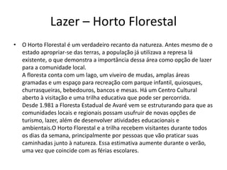 Lazer – Horto Florestal
• O Horto Florestal é um verdadeiro recanto da natureza. Antes mesmo de o
estado apropriar-se das terras, a população já utilizava a represa lá
existente, o que demonstra a importância dessa área como opção de lazer
para a comunidade local.
A floresta conta com um lago, um viveiro de mudas, amplas áreas
gramadas e um espaço para recreação com parque infantil, quiosques,
churrasqueiras, bebedouros, bancos e mesas. Há um Centro Cultural
aberto à visitação e uma trilha educativa que pode ser percorrida.
Desde 1.981 a Floresta Estadual de Avaré vem se estruturando para que as
comunidades locais e regionais possam usufruir de novas opções de
turismo, lazer, além de desenvolver atividades educacionais e
ambientais.O Horto Florestal e a trilha recebem visitantes durante todos
os dias da semana, principalmente por pessoas que vão praticar suas
caminhadas junto à natureza. Essa estimativa aumente durante o verão,
uma vez que coincide com as férias escolares.
 