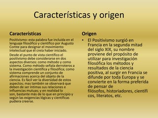Características y origen
Características

Origen

Positivismo: esta palabra fue incluida en el
lenguaje filosófico y científico por Augusto
Comte para designar el movimiento
intelectual que él creía haber iniciado.
Desde el punto de vista científico el
positivismo debe considerarse en dos
aspectos diversos: como método y como
sistema. Como método señala derroteros a
la investigación científica y filosófica; como
sistema comprende un conjunto de
afirmaciones acerca del objeto de la
ciencia. Es fácil ver la diversidad de estos
aspectos; mas también se observará que
deben de ser íntimas sus relaciones e
influencias mutuas; y en realidad lo
son, bastante más de lo que en principio y
según las exigencias lógicas y científicas
pudiera creerse.

• El Positivismo surgió en
Francia en la segunda mitad
del siglo XIX, su nombre
proviene del propósito de
utilizar para investigación
filosófica los métodos y
resultados de la ciencia
positiva, al surgir en Francia se
difunde por toda Europa y se
convierte en la forma preferida
de pensar de
filósofos, historiadores, científi
cos, literatos, etc.

 