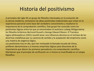 Historia del positivismo
A principios del siglo XX un grupo de filósofos interesados en la evolución de
la ciencia moderna, rechazaron las ideas positivistas tradicionales que creían en la
experiencia personal como base del verdadero conocimiento y resaltaron la
importancia de la comprobación científica. Este grupo fue conocido como los
positivistas lógicos entre los que se encontraban el austriaco Ludwig Wittgensteiny
los filósofos británicos Bertrand Russell y George Edward Moore. El Tractatus
logico-philosophicus (1921) resultó tener una influencia decisiva en el rechazo de las
doctrinas metafísicas por su carencia de sentido y la aceptación del empirismo como
una materia de exigencia lógica.
Los positivistas hoy en día, que han rechazado la llamada escuela de Viena,
prefieren denominarse a sí mismos empiristas lógicos para disociarse de la
importancia que dieron los primeros pensadores a la comprobación científica.
Mantienen que el principio de verificación en sí mismo es inverificable en el campo
filosófico.

 