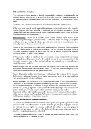 Enfoques teóricos modernos
A los primeros sociólogos les unía en deseo de comprender las cambiantes sociedades en las que
habitaban. Lo mas importante era su pretensión de desarrollar formas de estudio del mundo social
que pudieran explicar el funcionamiento general de las sociedades y la naturaleza del cambio
social.
Durkheim, Marx y Weber utilizan enfoques muy diferentes al estudiar el mundo social.
Webertomo como punto de partida la capacidad de éste para actuarcreativamente sobre elmundo
exterior. Mientras que Marx apuntaba el predominio de las cuestiones económicas, Weber
consideraba la importancia de una gama de factoresmucho masamplia. Los sociólogos lo abordan
desde diferentes perspectivas teóricas.
El funcionalismo, sostiene que la sociedad es un sistema complejo cuyas diversas partes
funcionan conjuntamente para generar estabilidad y solidaridad. Según este enfoque,la disciplina
sociológica tiene que investigar la relación que existe entre cada uno de los componentes de la
sociedad y la que se da con el conjunto de ésta.
Estudiar la función de una practica o institución social es analizar la contribución que una u otra
hace a la continuidad de la sociedad en su conjunto. Los funcionalistas, entre ellos Comte y
Durkheim, señalan que las partes de una sociedad funcionan al unisonó, al igual que lo hacen las
del cuerpo humano, en beneficio del conjunto.
El funcionalismo reclama la importancia del consenso moral para el mantenimiento del orden y
la estabilidad social. El consenso moral se da cuando la mayoría de las personas de una sociedad
comparten los mismos valores. Para los funcionalistas, una sociedad está en su estado moral
cuando hay orden y equilibrio.
Merton distingue ente las funciones manifiestas son aquellas que reconocen y pretenden los
participantes en determinado tipo de actividad social. Las funciones latentes son aquellas cuyas
consecuencias no son deliberadas por quienes las realizan.
Merton diferenciaba también entre funciones y disfunciones. La búsqueda de los aspectos
disfuncionales del comportamiento social supone centrarse en rasgos de la vida social que
representan un desafío al orden establecido.
Muchos pensadores funcionalistas hacen un excesivo hincapié en los factores que conducen a la
cohesión social, a costa de los que producen divisiones y conflictos. Centrarse en la estabilidad
y el orden supone minimizar las divisiones o desigualdades sociales, que se basan en factores
como la clase,la raza, y el género. Tampoco se recalca mucho el papel que tiene la acción social
creativa dentro de la sociedad. Muchos críticos comparten la idea de que el análisis
funcionalista atribuye a las sociedades cualidades que no poseen. A menudo, los funcionalistas
hablan como si estas tuvieran “necesidades” y “objetivos “. Aunque estos conceptos solo tienen
sentido cuando se aplican a los individuos humanos.
Las perspectivas que se basan en el conflicto
Los teóricos del conflicto se centro en cuestiones como el poder, la desigualdad, y la lucha. Suelen
considerar que la sociedad se compone de grupos diferentes que persiguen sus propios intereses.
La existencia de estos implica la constante posibilidad de conflicto y que unos grupos se
beneficien más que otros. Los teóricos y los desfavorecidos, pretenden comprender como se
establece y perpetúan las relaciones del control.
Uno de los enfoques mas influyentes dentro de la teoría del conflicto es el marxismo. Marx, cuya
obra hacía hincapié en los conflictos de clase.
 