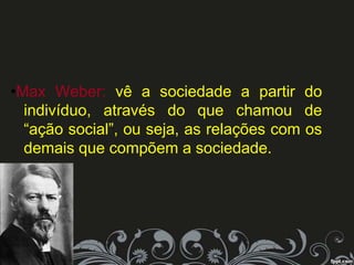 •Max Weber: vê a sociedade a partir do
indivíduo, através do que chamou de
“ação social”, ou seja, as relações com os
demais que compõem a sociedade.
 