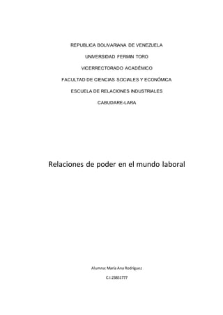 REPUBLICA BOLIVARIANA DE VENEZUELA
UNIVERSIDAD FERMIN TORO
VICERRECTORADO ACADÉMICO
FACULTAD DE CIENCIAS SOCIALES Y ECONÓMICA
ESCUELA DE RELACIONES INDUSTRIALES
CABUDARE-LARA
Relaciones de poder en el mundo laboral
Alumna: María Ana Rodríguez
C.I:23851777
 