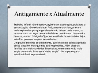 Antigamente x Atualmente
Trabalho infantil não é escravização e sim exploração, pois para a
escravização não existe idade. Antigamente as crianças eram
mais exploradas por que geralmente não tinham onde morar, ou
moravam em um lugar de características precárias ou baixa mão-
de-obra, e eram “obrigadas”(por necessidade de sobrevivência) a
trabalhar pelo menos para se sustentar.
Um pouco diferente de atualmente, que existe leis contra a pratica
desse trabalho, mas que não são respeitadas. Além disso as
famílias tem mais condições financeiras, e tem uma visão mais
ampla do mundo. Mas essa “visão ampla” não impede que o
trabalho infantil seja realizado.
 