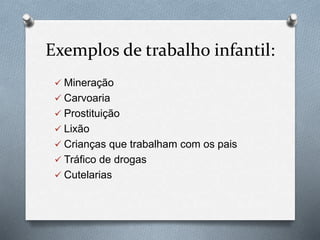 Exemplos de trabalho infantil:
 Mineração
 Carvoaria
 Prostituição
 Lixão
 Crianças que trabalham com os pais
 Tráfico de drogas
 Cutelarias
 