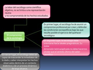 La labor del sociólogo como científico
objetivo, no se limita a una representación
neutra
y no comprometida de los hechos estudiados.

El compromiso
de la sociología

En tercer lugar, el sociólogo debe ser
capaz de trascender la inmediatez de
lo dado y saber interpretar los hechos
observados dentro de un contexto
dialéctico y de un proceso dinámico
de largo alcance.

En primer lugar, el sociólogo ha de asumir un
compromiso profesional por crear y defender
las condiciones sociopolíticas bajo las que
resulte posible el ejercicio del quehacer
sociológico
En segundo lugar, la sociología debe
orientarse hacia ideales pragmáticos. Su
doble
dimensión teórica/aplicada no debe hacernos
olvidar que el sentido último del saber
científico

 
