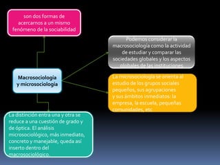 son dos formas de
acercarnos a un mismo
fenómeno de la sociabilidad
Podemos considerar la
macrosociología como la actividad
de estudiar y comparar las
sociedades globales y los aspectos
globales de las instituciones
Macrosociología
y microsociología

La distinción entra una y otra se
reduce a una cuestión de grado y
de óptica. El análisis
microsociológico, más inmediato,
concreto y manejable, queda así
inserto dentro del
macrosociológico.

La microsociología se orienta al
estudio de los grupos sociales
pequeños, sus agrupaciones
y sus ámbitos inmediatos: la
empresa, la escuela, pequeñas
comunidades, etc

 