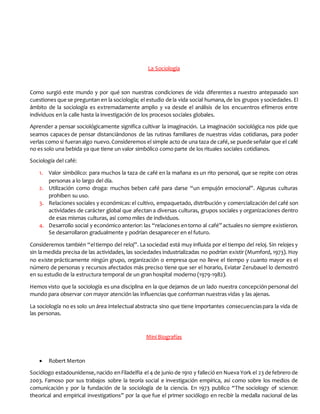 La Sociología
Como surgió este mundo y por qué son nuestras condiciones de vida diferentes a nuestro antepasado son
cuestiones que se preguntan en la sociología; el estudio de la vida social humana,de los grupos ysociedades. El
ámbito de la sociología es extremadamente amplio y va desde el análisis de los encuentros efímeros entre
individuos en la calle hasta la investigación de los procesos sociales globales.
Aprender a pensar sociológicamente significa cultivar la imaginación. La imaginación sociológica nos pide que
seamos capaces de pensar distanciándonos de las rutinas familiares de nuestras vidas cotidianas, para poder
verlas como si fueranalgo nuevo.Consideremos el simple acto de una taza de café,se puede señalar que el café
no es solo una bebida ya que tiene un valor simbólico como parte de los rituales sociales cotidianos.
Sociología del café:
1. Valor simbólico: para muchos la taza de café en la mañana es un rito personal, que se repite con otras
personas a lo largo del día.
2. Utilización como droga: muchos beben café para darse “un empujón emocional”. Algunas culturas
prohíben su uso.
3. Relaciones sociales y económicas:el cultivo, empaquetado, distribución y comercialización del café son
actividades de carácter global que afectan a diversas culturas, grupos sociales y organizaciones dentro
de esas mismas culturas, así como miles de individuos.
4. Desarrollo social y económico anterior: las “relaciones entorno al café” actuales no siempre existieron.
Se desarrollaron gradualmente y podrían desaparecer en el futuro.
Consideremos también “eltiempo del reloj”. La sociedad está muy influida por el tiempo del reloj. Sin relojes y
sin la medida precisa de las actividades, las sociedades industrializadas no podrían existir (Mumford, 1973). Hoy
no existe prácticamente ningún grupo, organización o empresa que no lleve el tiempo y cuanto mayor es el
número de personas y recursos afectados más preciso tiene que ser el horario, Eviatar Zerubauel lo demostró
en su estudio de la estructura temporal de un gran hospital moderno (1979-1982).
Hemos visto que la sociología es una disciplina en la que dejamos de un lado nuestra concepción personal del
mundo para observar con mayor atención las influencias que conforman nuestras vidas y las ajenas.
La sociología no es solo un área intelectual abstracta sino que tiene importantes consecuenciaspara la vida de
las personas.
Mini Biografías
 Robert Merton
Sociólogo estadounidense,nacido enFiladelfia el 4 de junio de 1910 y falleció en Nueva York el 23 de febrero de
2003. Famoso por sus trabajos sobre la teoría social e investigación empírica, así como sobre los medios de
comunicación y por la fundación de la sociología de la ciencia. En 1973 publico “The sociology of science:
theorical and empirical investigations” por la que fue el primer sociólogo en recibir la medalla nacional de las
 