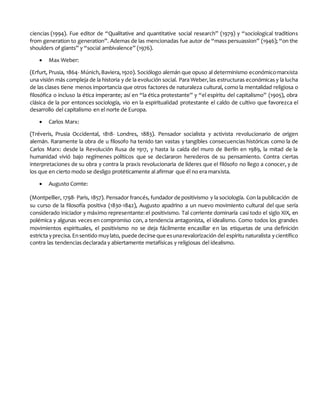 ciencias (1994). Fue editor de “Qualitative and quantitative social research” (1979) y “sociological traditions
from generation to generation”. Ademas de las mencionadas fue autor de “mass persuassion” (1946); “on the
shoulders of giants” y “social ambivalence” (1976).
 Max Weber:
(Erfurt, Prusia, 1864- Múnich,Baviera,1920). Sociólogo alemán que opuso al determinismo económicomarxista
una visión más compleja de la historia y de la evolución social. Para Weber,las estructuras económicas y la lucha
de las clases tiene menos importancia que otros factores de naturaleza cultural, como la mentalidad religiosa o
filosófica o incluso la ética imperante; así en “la ética protestante” y “el espíritu del capitalismo” (1905), obra
clásica de la por entonces sociología, vio en la espiritualidad protestante el caldo de cultivo que favorezca el
desarrollo del capitalismo en el norte de Europa.
 Carlos Marx:
(Tréveris, Prusia Occidental, 1818- Londres, 1883). Pensador socialista y activista revolucionario de origen
alemán. Raramente la obra de u filosofo ha tenido tan vastas y tangibles consecuencias históricas como la de
Carlos Marx: desde la Revolución Rusa de 1917, y hasta la caída del muro de Berlín en 1989, la mitad de la
humanidad vivió bajo regímenes políticos que se declararon herederos de su pensamiento. Contra ciertas
interpretaciones de su obra y contra la praxis revolucionaria de líderes que el filósofo no llego a conocer, y de
los que en cierto modo se desligo protéticamente al afirmar que él no era marxista.
 Augusto Comte:
(Montpellier, 1798- Paris, 1857). Pensador francés, fundador de positivismo y la sociología. Con la publicación de
su curso de la filosofía positiva (1830-1842), Augusto apadrino a un nuevo movimiento cultural del que sería
considerado iniciador y máximo representante:el positivismo. Tal corriente dominaría casi todo el siglo XIX, en
polémica y algunas veces en compromiso con, a tendencia antagonista, el idealismo. Como todos los grandes
movimientos espirituales, el positivismo no se deja fácilmente encasillar en las etiquetas de una definición
estricta yprecisa.Ensentido muylato, puede decirse que esunarevalorización del espíritu naturalista ycientífico
contra las tendencias declarada y abiertamente metafísicas y religiosas del idealismo.
 