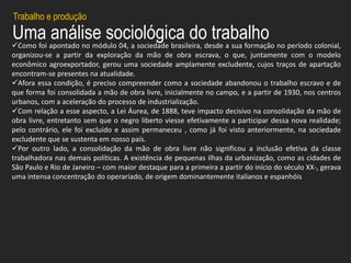 Uma análise sociológica do trabalhoComo foi apontado no módulo 04, a sociedade brasileira, desde a sua formação no período colonial,
organizou-se a partir da exploração da mão de obra escrava, o que, juntamente com o modelo
econômico agroexportador, gerou uma sociedade amplamente excludente, cujos traços de apartação
encontram-se presentes na atualidade.
Afora essa condição, é preciso compreender como a sociedade abandonou o trabalho escravo e de
que forma foi consolidada a mão de obra livre, inicialmente no campo, e a partir de 1930, nos centros
urbanos, com a aceleração do processo de industrialização.
Com relação a esse aspecto, a Lei Áurea, de 1888, teve impacto decisivo na consolidação da mão de
obra livre, entretanto sem que o negro liberto viesse efetivamente a participar dessa nova realidade;
pelo contrário, ele foi excluído e assim permaneceu , como já foi visto anteriormente, na sociedade
excludente que se sustenta em nosso país.
Por outro lado, a consolidação da mão de obra livre não significou a inclusão efetiva da classe
trabalhadora nas demais políticas. A existência de pequenas ilhas da urbanização, como as cidades de
São Paulo e Rio de Janeiro – com maior destaque para a primeira a partir do início do século XX-, gerava
uma intensa concentração do operariado, de origem dominantemente italianos e espanhóis
Trabalho e produção
 