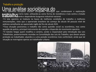 Uma análise sociológica do
trabalho
Os operários europeus traziam consigo as ideologias que condenavam a exploração
capitalista em sua terra natal, utilizando-as como forma de resistência e luta contra o Estado
brasileiro e a incipiente e dependente burguesia industrial nacional.
A luta operária se traduzia na busca de melhores condições de trabalho e melhores
remunerações, visto que o operariado brasileiro do começo do século XX possuía nível de
pobreza semelhante ao operariado inglês de fins do século XVIII.
Essa situação posicionou o trabalho não como questão social ou econômica, mas como
questão de polícia, principal instrumento de coerção e dispersão do movimento operário.
É Getúlio Vargas quem modifica o cenário, sendo o responsável pela introdução das Leis
Trabalhistas, posteriormente reunidas na Consolidação das Leis do Trabalho, que davam ampla
proteção ao trabalhador, alçando-o a uma posição econômica mais confortável, ainda que tal
situação se restringisse apenas ao trabalhador urbano.
Trabalho e produção
 