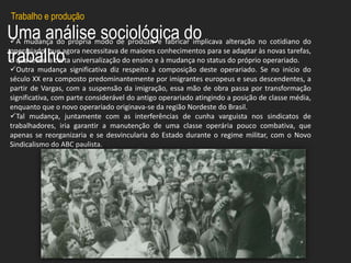 Uma análise sociológica do
trabalho
A mudança do própria modo de produzir e fabricar implicava alteração no cotidiano do
operariado, que agora necessitava de maiores conhecimentos para se adaptar às novas tarefas,
o que levou a certa universalização do ensino e à mudança no status do próprio operariado.
Outra mudança significativa diz respeito à composição deste operariado. Se no início do
século XX era composto predominantemente por imigrantes europeus e seus descendentes, a
partir de Vargas, com a suspensão da imigração, essa mão de obra passa por transformação
significativa, com parte considerável do antigo operariado atingindo a posição de classe média,
enquanto que o novo operariado originava-se da região Nordeste do Brasil.
Tal mudança, juntamente com as interferências de cunha varguista nos sindicatos de
trabalhadores, iria garantir a manutenção de uma classe operária pouco combativa, que
apenas se reorganizaria e se desvincularia do Estado durante o regime militar, com o Novo
Sindicalismo do ABC paulista.
Trabalho e produção
 