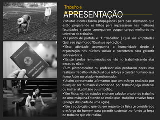 APRESENTAÇÃO
Muitas escolas fazem propagandas para pais afirmando que
estão preparando os filhos para ingressarem nas melhores
faculdades e assim conseguirem ocupar cargos melhores no
universo do trabalho.
O ponto de partida é  “trabalho” ( Qual sua amplitude?
Qual seu significado?Qual sua aplicação).
Essa atividade acompanha a humanidade desde a
organização nos núcleos sociais e parentesco para garantir
sobrevivência.
Existe tarefas remuneradas ou não no trabalho(sendo elas
peças ou não);
Um pintor,escultor ou professor não produzem peças mas
realizam trabalho intelectual que reforça o caráter humano seja
homo faber ou criador-transformador.
Assim apresentado ,afirmamos que um esforço realizado por
qualquer ser humano é conhecido por trabalho,seja material
ou imaterial,utilitário ou simbólico.
Em Física, vários estudos ensinam calcular o valor do trabalho
de uma máquina.Entende-se então que trabalho envolve força
(energia dissipada de uma ação).
Em a sociologia o que diz em respeito da física ,é considerado
o esforço do homem para garantir sustento ,no fundo ,a força
de trabalho que ele realiza.
Trabalho e
produção
 