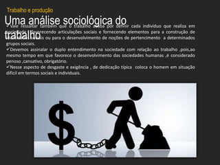 Uma análise sociológica do
trabalho
Vale ressaltar tambem que o trabalho acaba por definir cada indivíduo que realiza em
sociedade , favorecendo articulações sociais e fornecendo elementos para a construção de
identidades sociais ou para o desenvolvimento de noções de pertencimento a determinados
grupos sociais.
Devemos assinalar o duplo entendimento na sociedade com relação ao trabalho ,pois,ao
mesmo tempo em que favorece o desenvolvimento das sociedades humanas ,é considerado
penoso ,cansativo, obrigatório.
Nesse aspecto de desgaste e exigência , de dedicação típica coloca o homem em situação
difícil em termos sociais e individuais.
Trabalho e produção
 