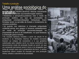 Uma análise sociológica do
trabalho
Para que possamos compreender melhor a
centralidade do trabalho,devemos retornar brevemente
ao passado e entender sua transformação histórica.
Adotemos a perspectiva,podemos citar o modo de
produção asiático, em que as sociedades da
antiguidade oriental(civilizações hidraulicas) foram
firmadas tendo na servidão de Estado o fundamento do
universo produtivo.
Já quando nos referimos à chamada antiguidade
ocidental,vemos que gregos e romanos estabeleceram
um modo de produção escravista,baseado na
propriedade da terra e do trabalhador, no qual floresceu
a civilização greco-romana.
As invasões bárbaras iniciadas a partir do século III no
Ocidente e as limitações internas do modelo escravista
levaram ao colapso do escravismo e à sua gradativa
substituição pelo trabalho servil no manso senhorial.A isso
denominamos modo de produção feudal ou servil, em que
um camponês permanece preso à terra e às obrigações que
tinha de cumprir para com o proprietário da terra , o senhor
feudal.Este último modelo foi marcado por uma produção
ínfima, voltada à subsistência da sociedade.
Trabalho e produção
 