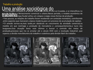 Uma análise sociológica do
trabalho
Essa situação começou a se alterar a partir do século XI com as Cruzadas, e se intensificou no
século XIII, com o Renascimento comercial e urbano.Nesse período, o modelo econômico de
subsistência da Europa feudal sofreu um colapso e exigiu novas formas de produção.
Aos poucos, as relações de trabalho foram recebendo um conteúdo monetário, contribuindo
,entre aspectos que marcaram a época moderna,para um processo de acumulação de capitais.
O artesão tornou-se,mais tarde,um obstáculo ao crescimento da atividade comercial,na
medida em que restringia a produção de mercadoria e ,consequentemente,o lucro dos
burgueses.Essa situação levou esse últimos a buscar o controle dos meios de
produção,processo que iria se arrastar até o século XVIII com a revolução Industrial ,que
superou a divisão manufatureira do trabalho e substituiu pela divisão fabril do trabalho.
Trabalho e produção
 