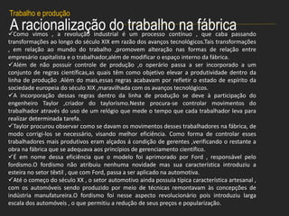 A racionalização do trabalho na fábrica
Trabalho e produção
Como vimos , a revolução industrial é um processo contínuo , que caba passando
transformações ao longo do século XIX em razão dos avanços tecnológicos.Tais transformações
, em relação ao mundo do trabalho ,promovem alteração nas formas de relação entre
empresário capitalista e o trabalhador,além de modificar o espaço interno da fábrica.
Além de não possuir controle de produção ,o operário passa a ser incorporado a um
conjunto de regras científicas,as quais têm como objetivo elevar a produtividade dentro da
linha de produção .Além do mais,essas regras acabavam por refletir o estado de espírito da
sociedade europeia do século XIX ,maravilhada com os avanços tecnológicos.
A incorporação dessas regras dentro da linha de produção se deve à participação do
engenheiro Taylor ,criador do taylorismo.Neste procura-se controlar movimentos do
trabalhador através do uso de um relógio que mede o tempo que cada trabalhador leva para
realizar determinada tarefa.
Taylor procurou observar como se davam os movimentos desses trabalhadores na fábrica, de
modo corrigi-los se necessário, visando melhor eficiência. Como forma de controlar esses
trabalhadores mais produtivos eram alçados á condição de gerentes ,verificando o restante a
obra na fábrica que se adequava aos princípios de gerenciamento científico.
É em nome dessa eficiência que o modelo foi aprimorado por Ford , responsável pelo
fordismo.O fordismo não atribuiu nenhuma novidade mas sua característica introduziu a
esteira no setor têxtil , que com Ford, passa a ser aplicado na automotiva.
Até o começo do século XX , o setor automotivo ainda possuía típica característica artesanal ,
com os automóveis sendo produzido por meio de técnicas remontavam às concepções de
indústria manufatureira.O fordismo foi nesse aspecto revolucionário pois introduziu larga
escala dos automóveis , o que permitiu a redução de seus preços e popularização.
 