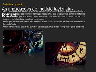 As implicações do modelo taylorista-
fordista
As criticas não afastaram as qualidades positivas introduzidas pelo modelo taylorista-fordista,
mas dominou toda a sociedade do começo do século XX , que se apegou ao controle do tempo
na forma dos relógios mecânicos , que foram popularizados permitindo maior precisão nos
encontros e obrigações pessoais da comunidade
Evolução da maquina = Mão de Obra mais especializada = sistema educacional expandido =
Ascensão Social .
O Sistema Fordista sucumbiu o avanço tecnológico , mas depois foi superado pelo Toyotismo
Trabalho e produção
 