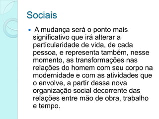Sociais


A mudança será o ponto mais
significativo que irá alterar a
particularidade de vida, de cada
pessoa, e representa também, nesse
momento, as transformações nas
relações do homem com seu corpo na
modernidade e com as atividades que
o envolve, a partir dessa nova
organização social decorrente das
relações entre mão de obra, trabalho
e tempo.

 