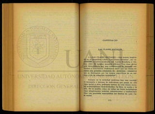 CAPITULO XII
LAS CLASES SOCIALES
1—LAS CLASES SOCIALES.—Nos hemos inspira-
do en el magnífico Libro "'Las Clases Sociales", del es-
clarecido maestro mexicano Dr. Lucio Mendieta y Nú-
ñez. (56). El insigne maestro afirma: "La clase social
está determinada por una combinación de factores cul-
turales y económicos. Podríamos decir que las clases so-
ciales son grandes conjuntos de personas, conjuntos
que se distinguen por los rasgos específicos de su cul-
tura y de su situación económica".
Aunque en la sociedad moderna hay una corrien-
te incesante e intensa de individuos que pasan de una
capa social a otra, podemos hablar de tres clases socia-
les perfectamente caracterizadas: la baja, lá media y la
alta. No es posible como en todas las leyes sociológicas
(que simplemente señalan orientaciones o tendencias)
fijar con precisión matemática los límites de cada cla-
se social.
 