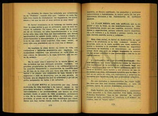 La división de clases fue señalada por Aristóteles
en su ''Política", cuando dijo que: "existen en cada Es-
tado tres clases de ciudadanos: los riquísimos, los pobrí-
simos y los que no son ni muy pobres ni muy ricos"
El factor económico es de tomarse en cuenta para
fijar la clase-social a que se pertenece, pero es más de-
cisivo. el cultural. Un nuevo rico, a pesar (le la cuan-
tía de su fortuna, no pasa inmediatamente a la clase
social alta, sino más bien sus descendientes, que tienen
oportunidad de asistir desde niños a buenos colegios y
posteriormente a universidades y a convivir con miem-
bros de esa clase social superior. Una clase social, es
pues toda una atmósfera que se crea con el tiempo.
Es también la clase social, un estilo de vida, con
costumbres y maneras semejantes que implican una
mentalidad colectiva. Los miembros de cada clase-- so-
cial, tratan de ascender a la capa superior, que les sir-
ve de modelo.
En la clase alta o superior de la escala social, es-
tán incluidos los que obtienen grandes ingresos, los
grandes propietarios de tierras o de edificios urbanos,
los grandes financieros o empresarios de nuestra épo-
ca. El tipo de la clase alta que lleva una vida de osten-
tación y de placer, una existencia de lujo, tiende a de-
saparecer y más en Monterrey, que es una escuela de
trabajo, que se singulariza por su sobriedad y por su es-
píritu incansable de lucha y de esfuerzo.
LA CLASE MEDIA se caracteriza por una forma
.moderada de vida material y de mayor apego a los
principios morales y religiosos. Los Catedráticos de
universidades y los profesionistas, que tjenen un nivel
modesto desde el punto de vista económico, pertenecen
a ella. Es la clase-social más difícil de delimitar con
piecisión, al grado tal de que hay sociólogos que consi-
deran que hay varias clases medias. A ella pertenecen
•
también, el Óbrero calificado, los pequeños y medianos
comerciantes e industriales, la mayor parte de los pro-
fesionistas liberales y los funcionarios de medianos
puestos.
LA CLASE MEDIA está más unificada que la su-
perior y que la baja, en sus manifestaciones de vida.
Se caracteriza mejor por sus vestidos, muebles, habita-
ciones y espectáculos, porque concede mayor importan-
cia a la cultura y a la ciencia y porque cuenta con un
más elevado sentido moral y religioso.
Esta clase social, es factor de moderación, de equi-
librio y de prudencia en la vida comunal. Acepta el
progreso, pero en la justa medida que viene auténtica-
mente a mejorar a la sociedad. Cuando su seguridad
económica es inestable o su descontento es general,
quiere decir que está en peligro inminente la existen-
cia del grupo colectivo a que pertenecen o sea de , la so-
ciedad entera.
2-—DINAMICA DE LAS CLASES SOCIALES.—He-
mos asentado que desde Aristóteles existe la clasifica-
ción tradicional de la sociedad en tres clases: baja, me-
dia y alta y que más que el factor económico, es el cul-
tural el decisivo, para incluir a una persona en una ca-
pa social o en otra. Afirmamos también que la clase so-
cial es un estilo de vida, con costumbres y maneras se-
mejantes que implican toda una mentalidad colectiva.
No son 'cerradas o impenetrables las clases socia-
les, sino que hay una intensa circulación, y más en
nuestra época de graves desajustes económicos.
Cada hombre que tiene aspiraciones o ambiciones
desea ascender a la clase superior. Con razón escribió
Federico Níetzsche: "que en las puertas de nuestro
tiempo no debe escribirse el."conócete a ti mismo" so-
crático, sino el "hazte valer",
j
 